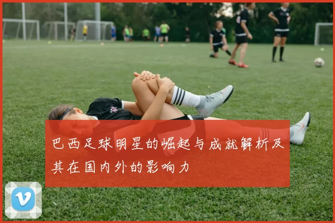 巴西足球明星的崛起与成就解析及其在国内外的影响力