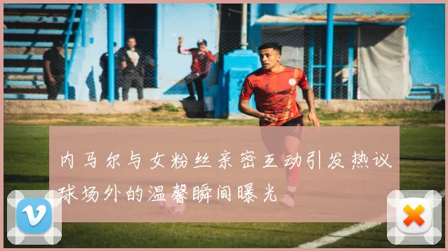 内马尔与女粉丝亲密互动引发热议球场外的温馨瞬间曝光