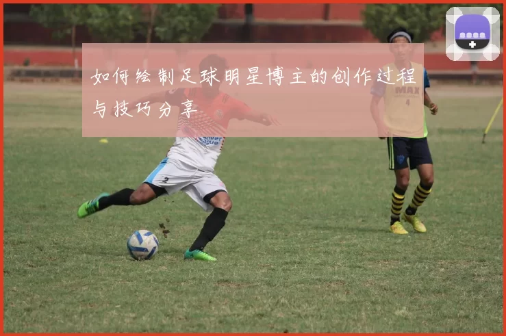 如何绘制足球明星博主的创作过程与技巧分享