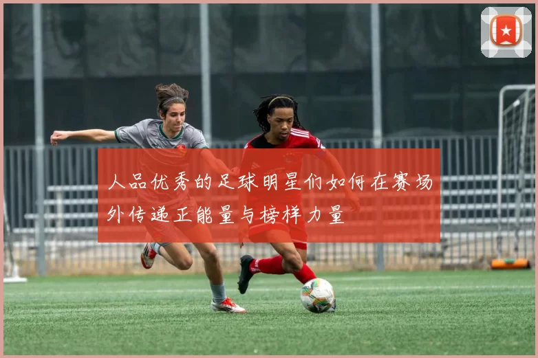 人品优秀的足球明星们如何在赛场外传递正能量与榜样力量