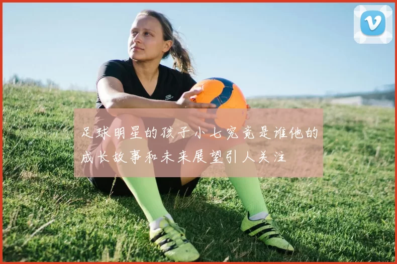 足球明星的孩子小七究竟是谁他的成长故事和未来展望引人关注