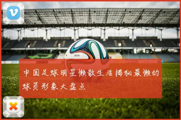 中国足球明星懒散生活揭秘最懒的球员形象大盘点