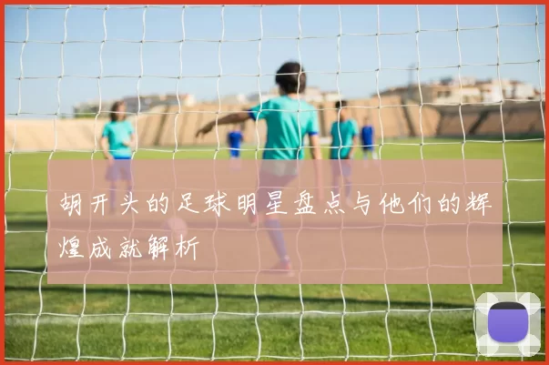 胡开头的足球明星盘点与他们的辉煌成就解析