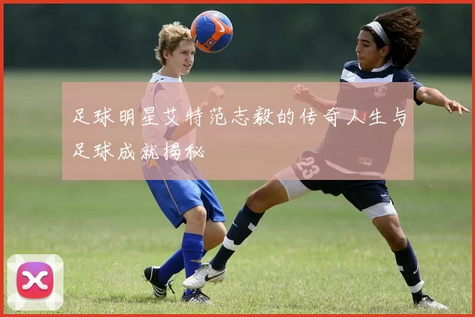 足球明星艾特范志毅的传奇人生与足球成就揭秘