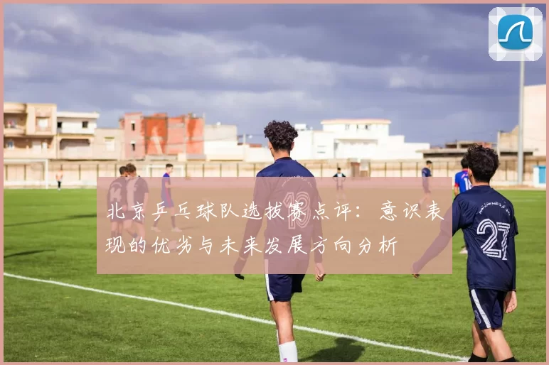 北京乒乓球队选拔赛点评：意识表现的优劣与未来发展方向分析