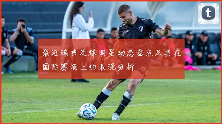 最近瑞典足球明星动态盘点及其在国际赛场上的表现分析