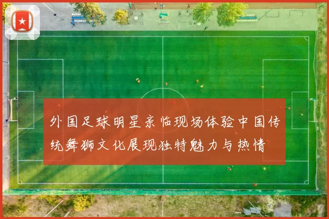 外国足球明星亲临现场体验中国传统舞狮文化展现独特魅力与热情