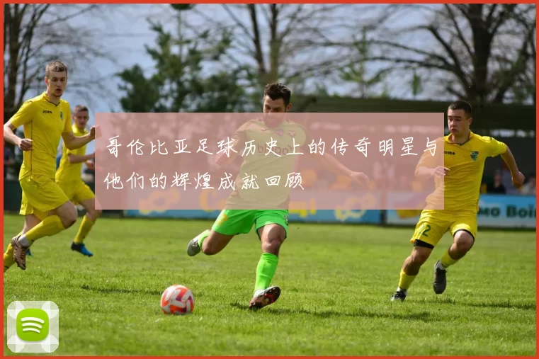 哥伦比亚足球历史上的传奇明星与他们的辉煌成就回顾