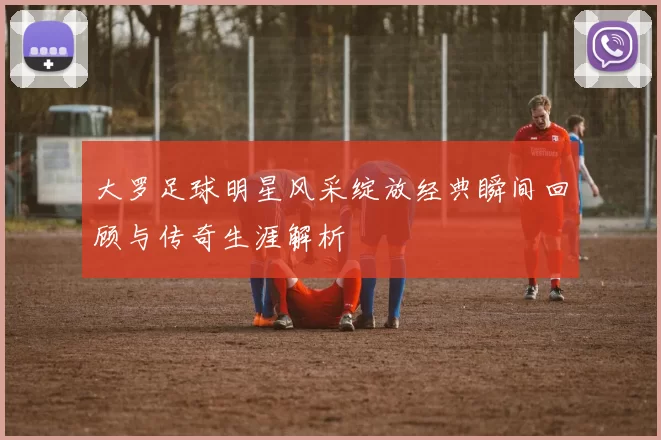 大罗足球明星风采绽放经典瞬间回顾与传奇生涯解析
