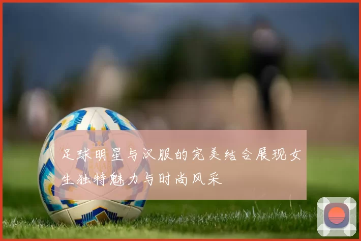 足球明星与汉服的完美结合展现女生独特魅力与时尚风采