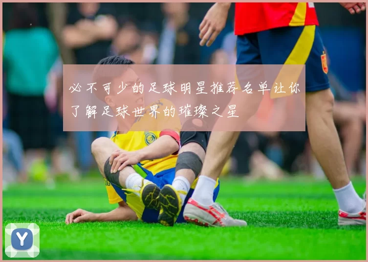 必不可少的足球明星推荐名单让你了解足球世界的璀璨之星
