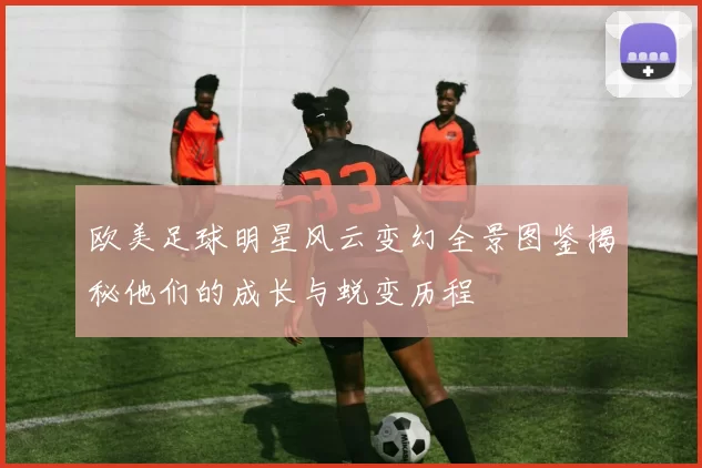 欧美足球明星风云变幻全景图鉴揭秘他们的成长与蜕变历程