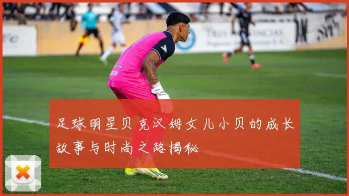 足球明星贝克汉姆女儿小贝的成长故事与时尚之路揭秘