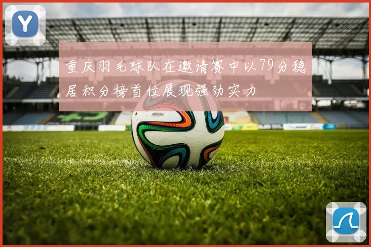 重庆羽毛球队在邀请赛中以79分稳居积分榜首位展现强劲实力