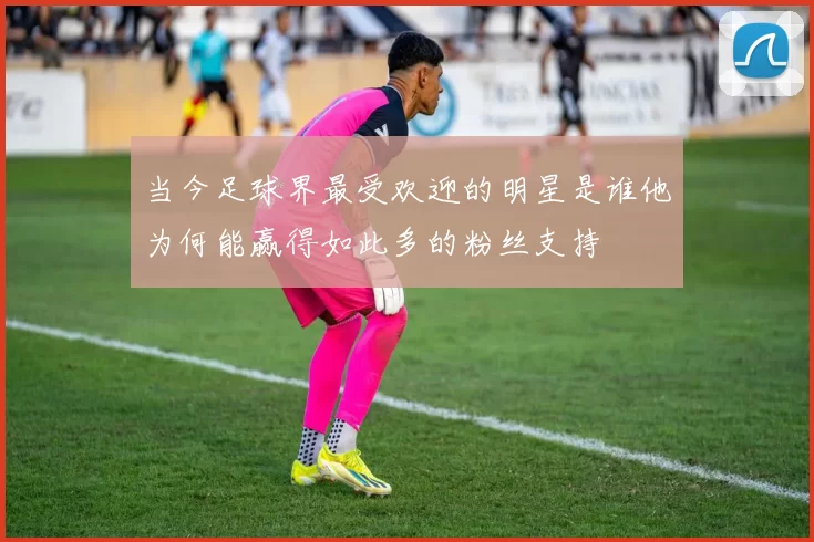 当今足球界最受欢迎的明星是谁他为何能赢得如此多的粉丝支持