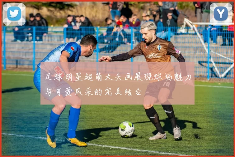 足球明星超萌大头画展现球场魅力与可爱风采的完美结合