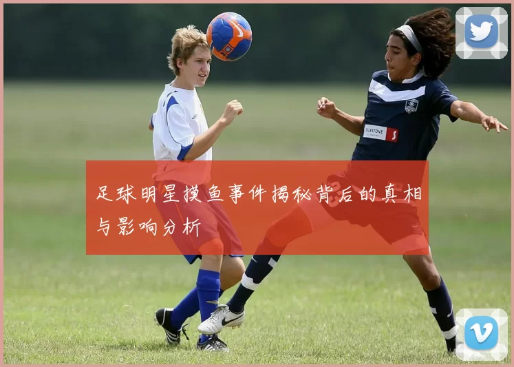 足球明星摸鱼事件揭秘背后的真相与影响分析