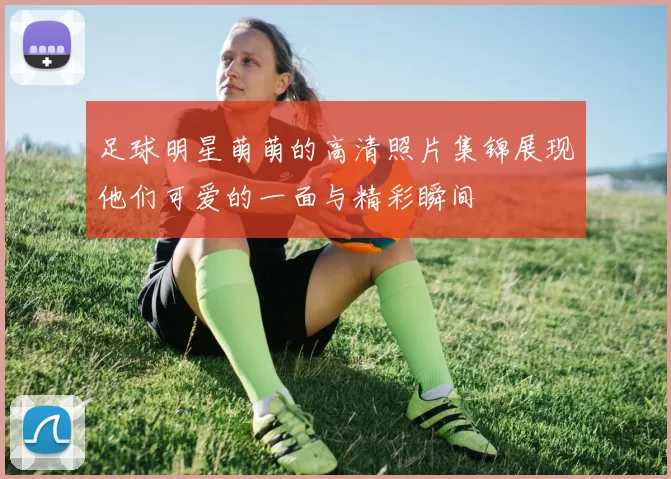 足球明星萌萌的高清照片集锦展现他们可爱的一面与精彩瞬间