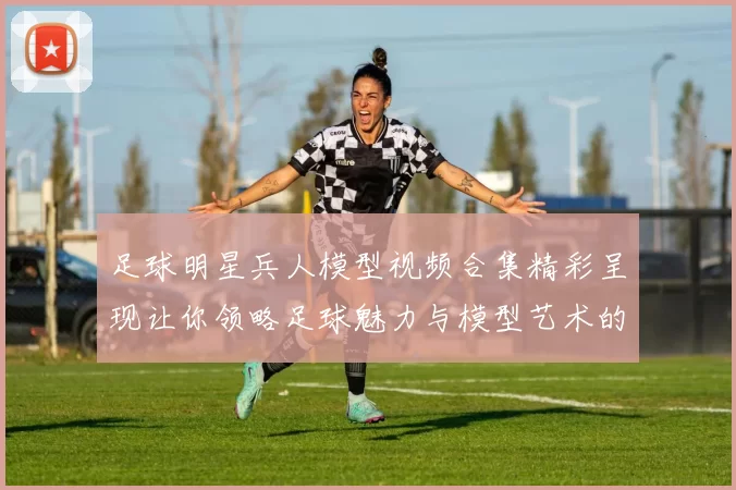 足球明星兵人模型视频合集精彩呈现让你领略足球魅力与模型艺术的完美结合
