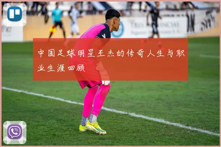 中国足球明星王杰的传奇人生与职业生涯回顾
