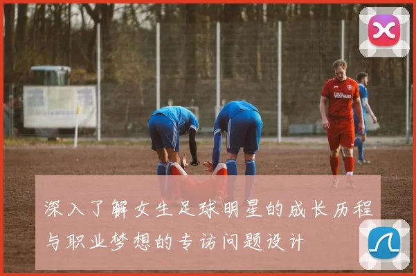 深入了解女生足球明星的成长历程与职业梦想的专访问题设计