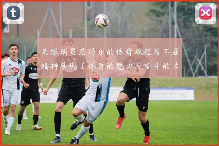 足球明星尼玛尔的传奇旅程与不屈精神展现了体育的魅力与奋斗的力量