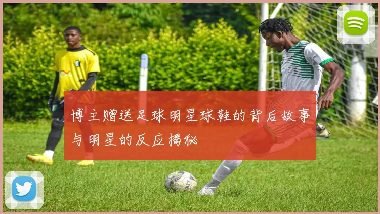 博主赠送足球明星球鞋的背后故事与明星的反应揭秘