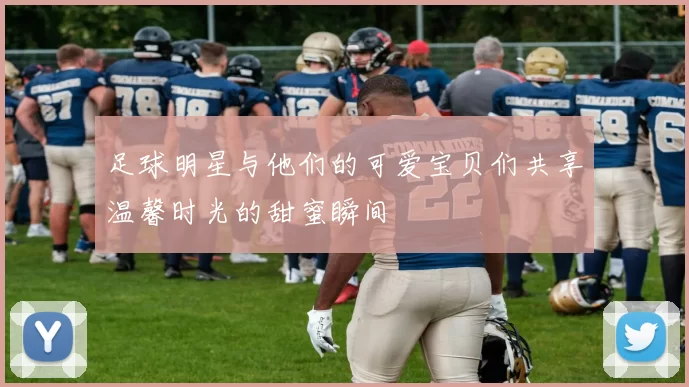 足球明星与他们的可爱宝贝们共享温馨时光的甜蜜瞬间