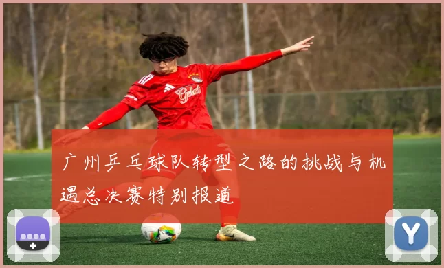 广州乒乓球队转型之路的挑战与机遇总决赛特别报道