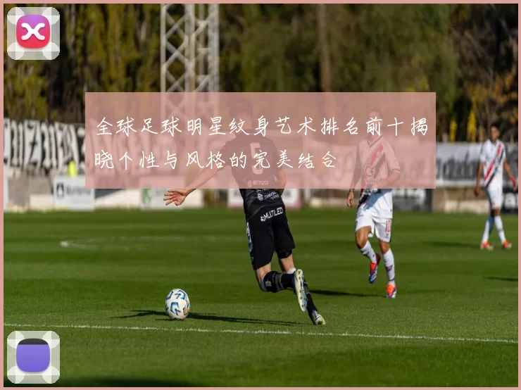全球足球明星纹身艺术排名前十揭晓个性与风格的完美结合