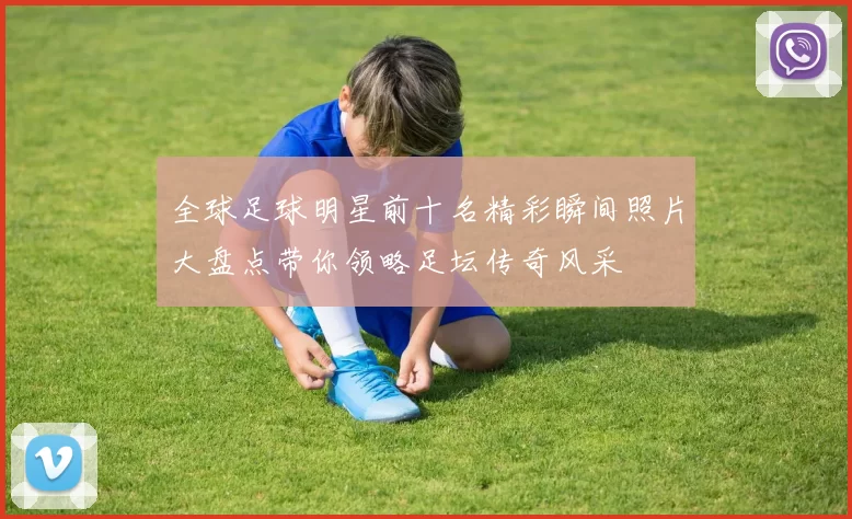 全球足球明星前十名精彩瞬间照片大盘点带你领略足坛传奇风采