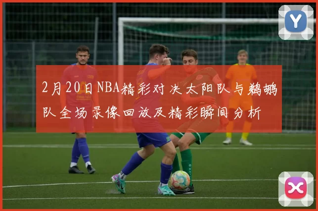 2月20日NBA精彩对决太阳队与鹈鹕队全场录像回放及精彩瞬间分析